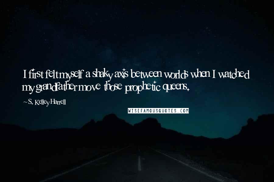 S. Kelley Harrell Quotes: I first felt myself a shaky axis between worlds when I watched my grandfather move those prophetic queens.