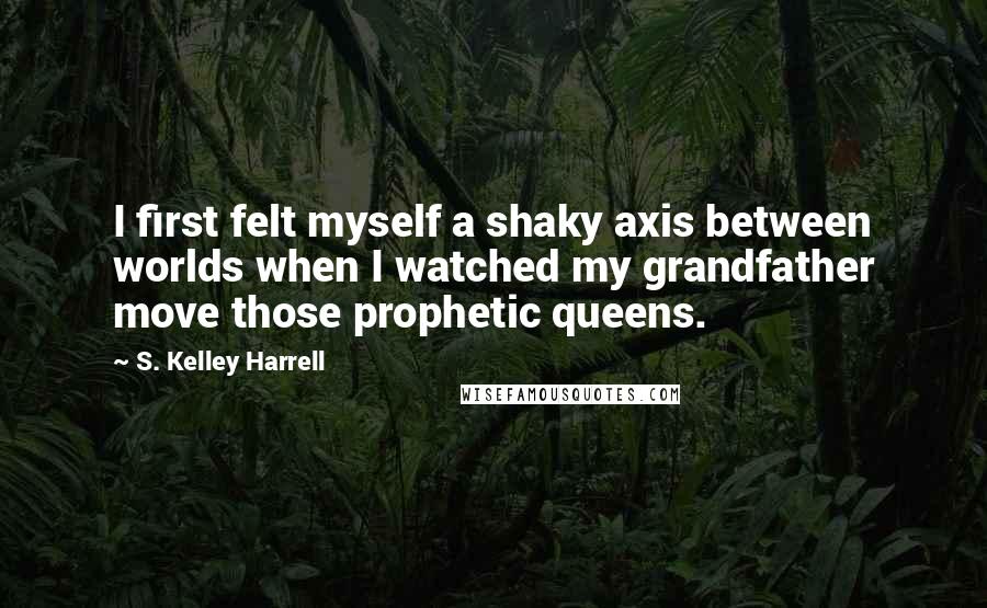 S. Kelley Harrell Quotes: I first felt myself a shaky axis between worlds when I watched my grandfather move those prophetic queens.