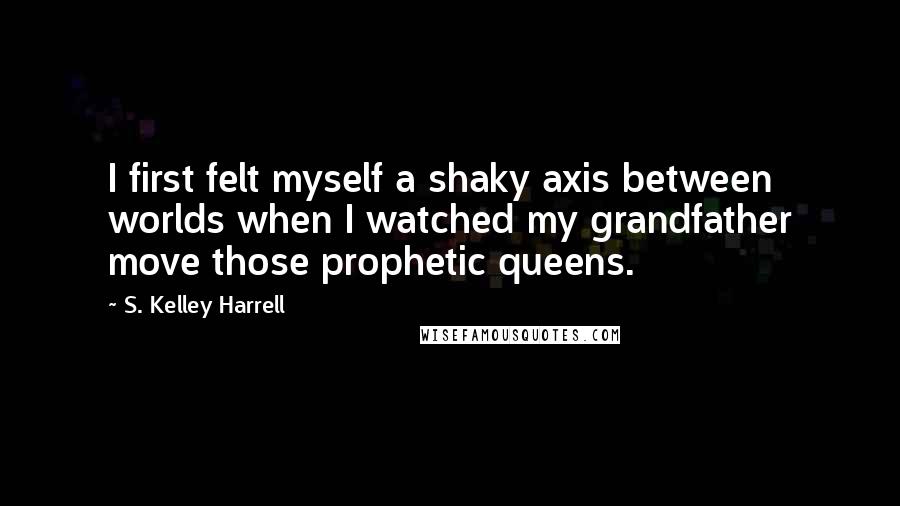 S. Kelley Harrell Quotes: I first felt myself a shaky axis between worlds when I watched my grandfather move those prophetic queens.