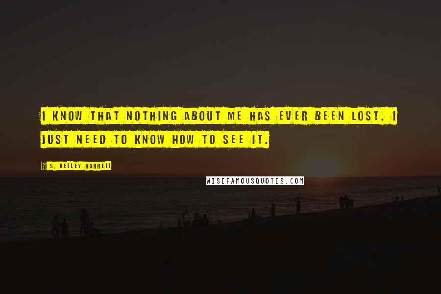 S. Kelley Harrell Quotes: I know that nothing about me has ever been lost. I just need to know how to see it.