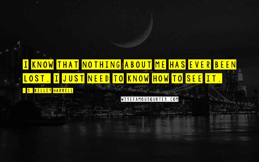 S. Kelley Harrell Quotes: I know that nothing about me has ever been lost. I just need to know how to see it.