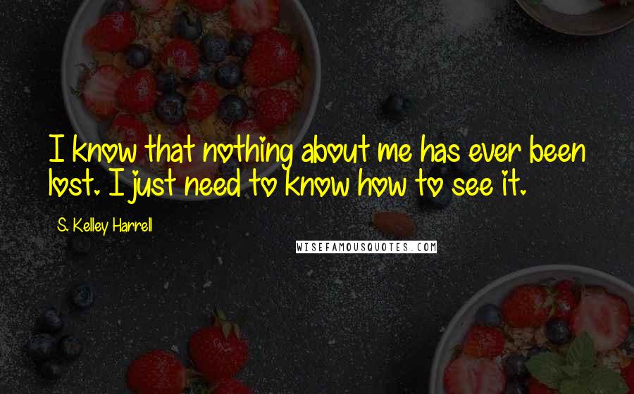 S. Kelley Harrell Quotes: I know that nothing about me has ever been lost. I just need to know how to see it.