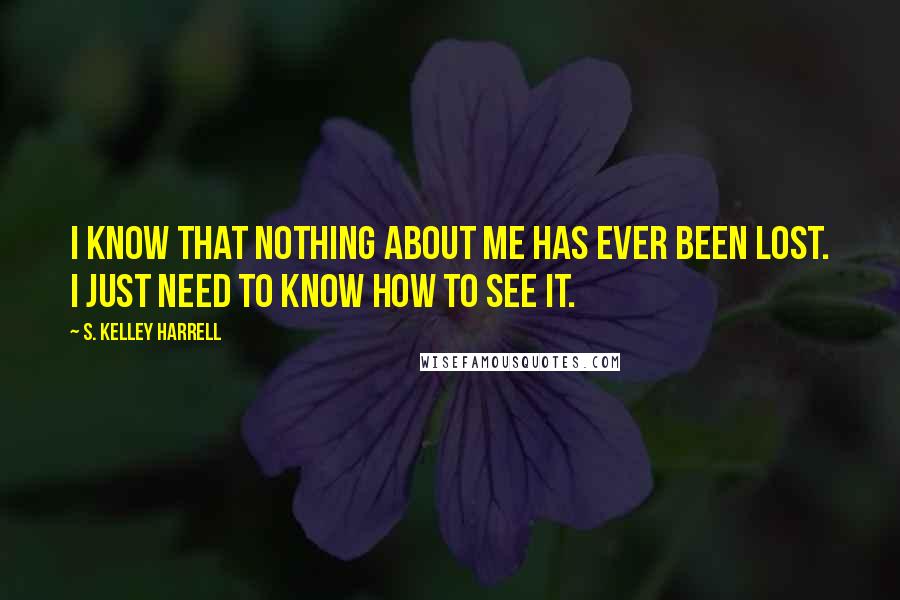 S. Kelley Harrell Quotes: I know that nothing about me has ever been lost. I just need to know how to see it.