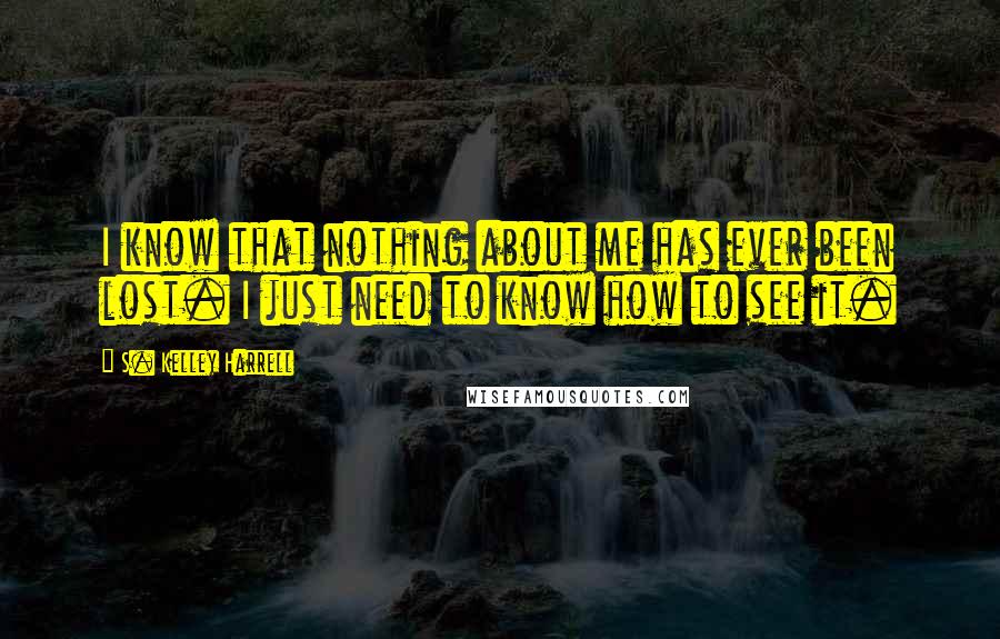 S. Kelley Harrell Quotes: I know that nothing about me has ever been lost. I just need to know how to see it.