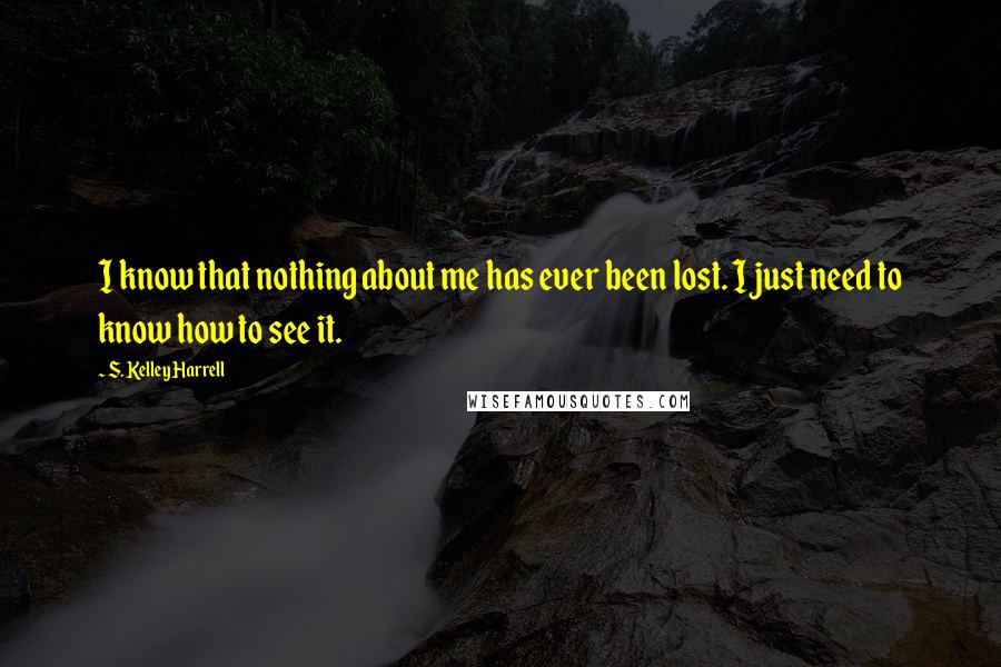 S. Kelley Harrell Quotes: I know that nothing about me has ever been lost. I just need to know how to see it.