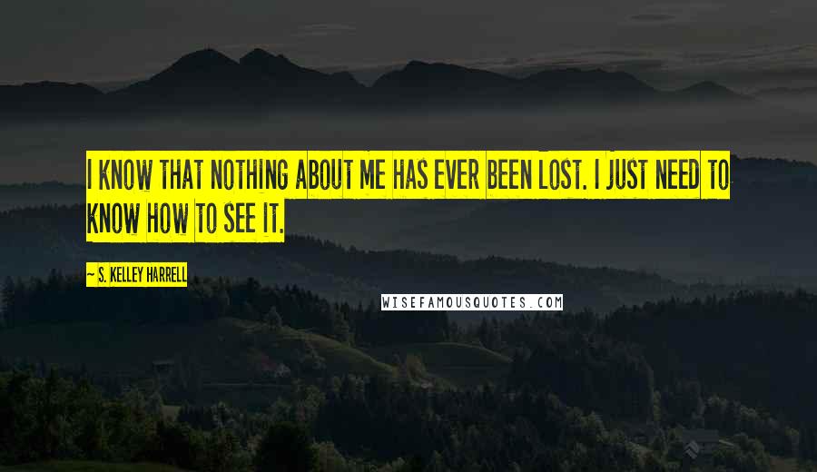 S. Kelley Harrell Quotes: I know that nothing about me has ever been lost. I just need to know how to see it.