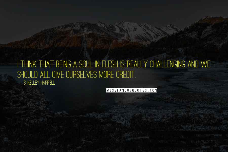 S. Kelley Harrell Quotes: I think that being a soul in flesh is really challenging and we should all give ourselves more credit.