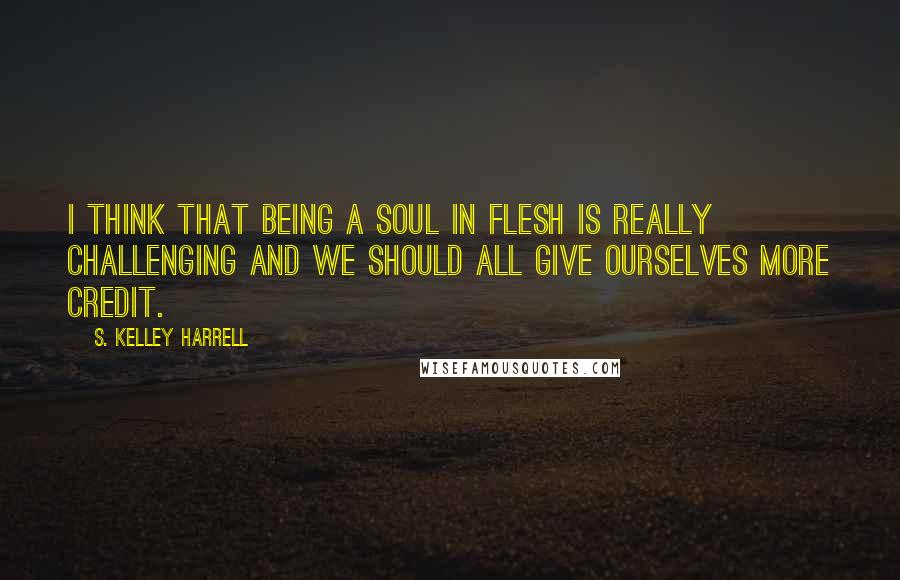 S. Kelley Harrell Quotes: I think that being a soul in flesh is really challenging and we should all give ourselves more credit.