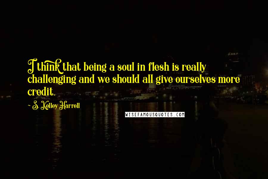 S. Kelley Harrell Quotes: I think that being a soul in flesh is really challenging and we should all give ourselves more credit.