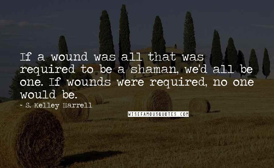 S. Kelley Harrell Quotes: If a wound was all that was required to be a shaman, we'd all be one. If wounds were required, no one would be.