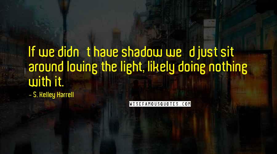 S. Kelley Harrell Quotes: If we didn't have shadow we'd just sit around loving the light, likely doing nothing with it.