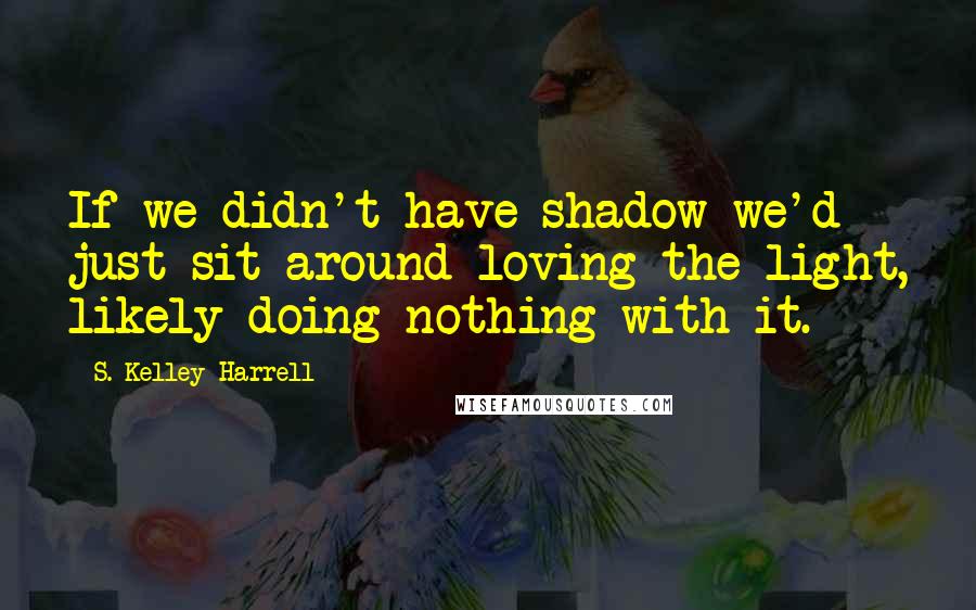 S. Kelley Harrell Quotes: If we didn't have shadow we'd just sit around loving the light, likely doing nothing with it.