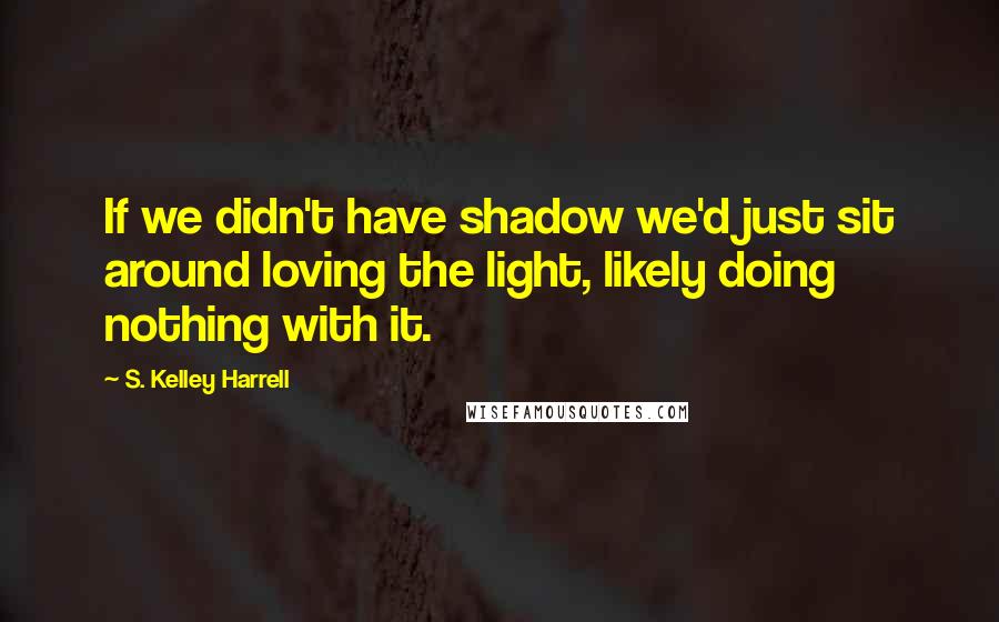 S. Kelley Harrell Quotes: If we didn't have shadow we'd just sit around loving the light, likely doing nothing with it.