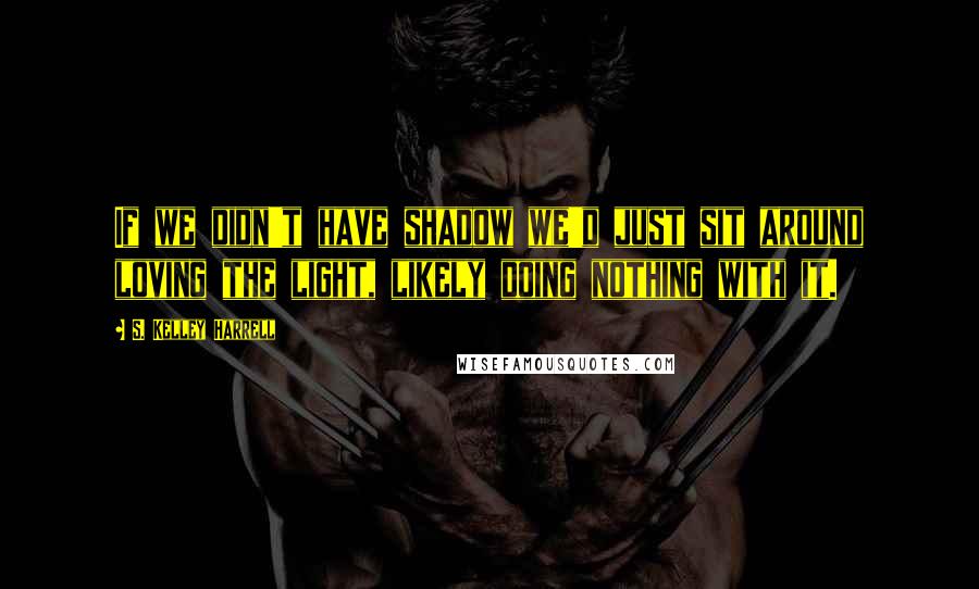 S. Kelley Harrell Quotes: If we didn't have shadow we'd just sit around loving the light, likely doing nothing with it.