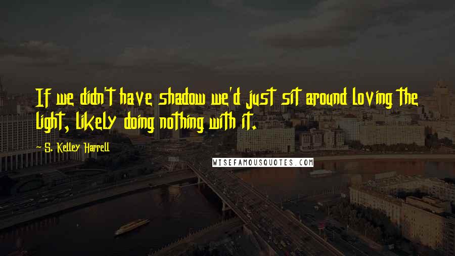 S. Kelley Harrell Quotes: If we didn't have shadow we'd just sit around loving the light, likely doing nothing with it.