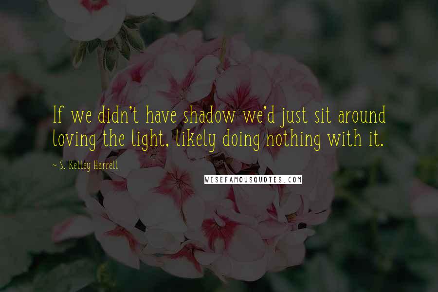 S. Kelley Harrell Quotes: If we didn't have shadow we'd just sit around loving the light, likely doing nothing with it.