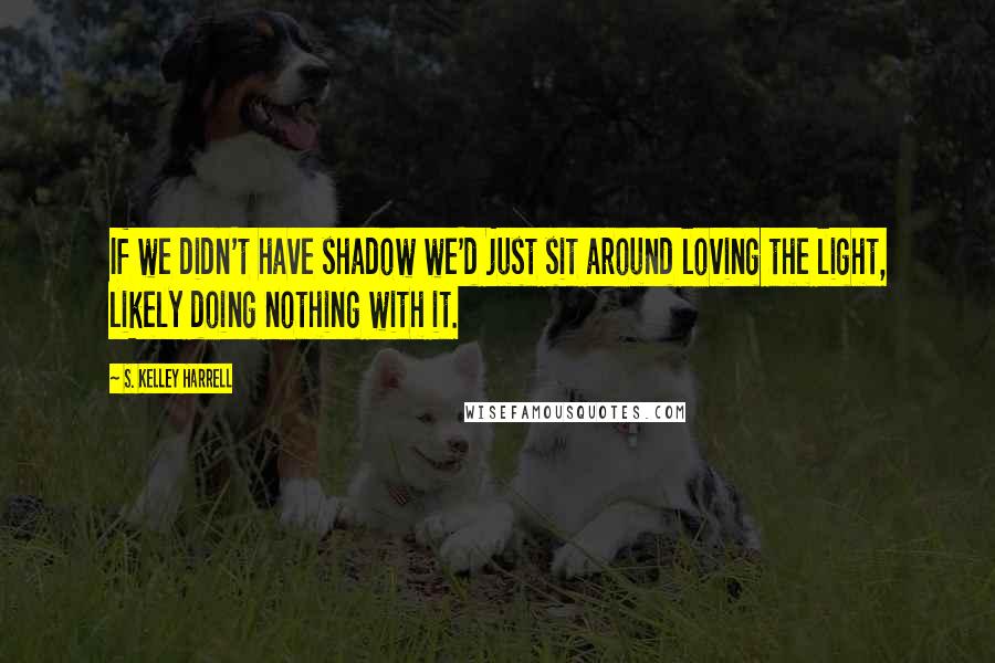S. Kelley Harrell Quotes: If we didn't have shadow we'd just sit around loving the light, likely doing nothing with it.