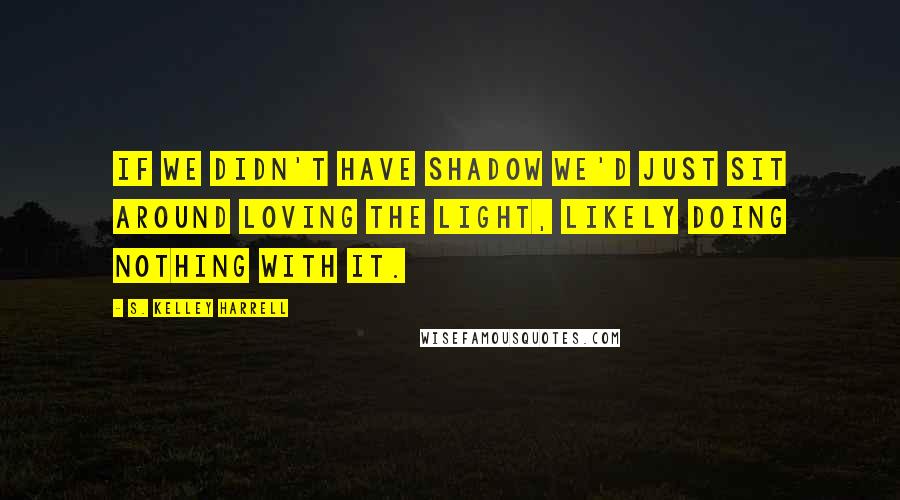 S. Kelley Harrell Quotes: If we didn't have shadow we'd just sit around loving the light, likely doing nothing with it.
