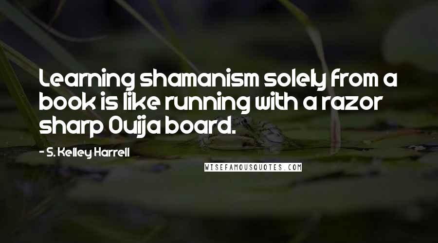 S. Kelley Harrell Quotes: Learning shamanism solely from a book is like running with a razor sharp Ouija board.