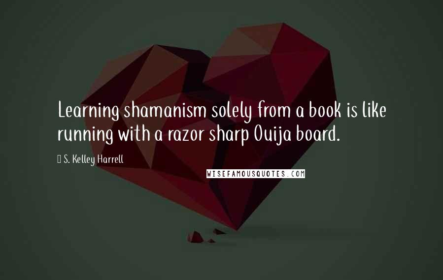 S. Kelley Harrell Quotes: Learning shamanism solely from a book is like running with a razor sharp Ouija board.