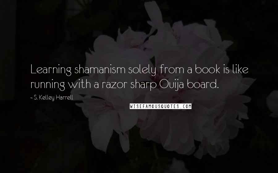 S. Kelley Harrell Quotes: Learning shamanism solely from a book is like running with a razor sharp Ouija board.