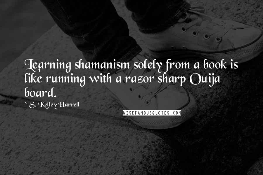 S. Kelley Harrell Quotes: Learning shamanism solely from a book is like running with a razor sharp Ouija board.