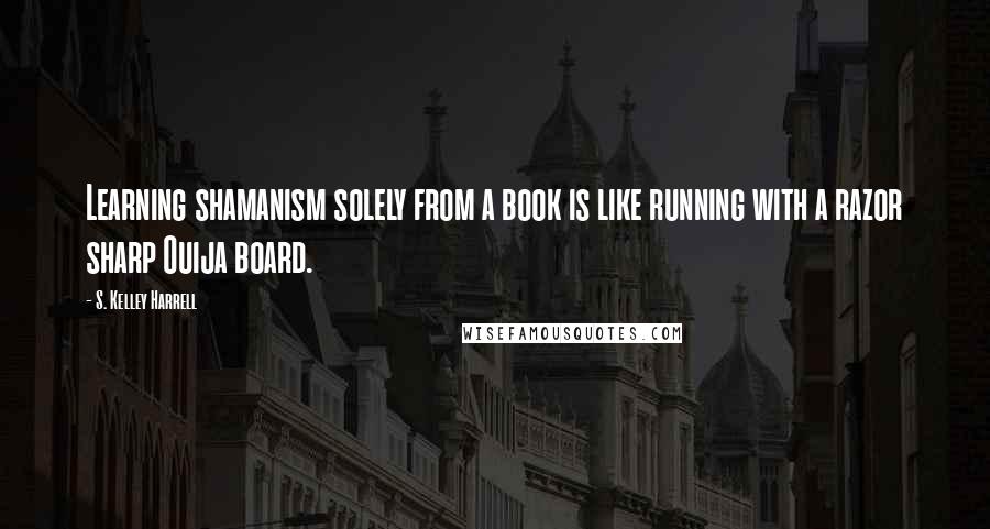 S. Kelley Harrell Quotes: Learning shamanism solely from a book is like running with a razor sharp Ouija board.