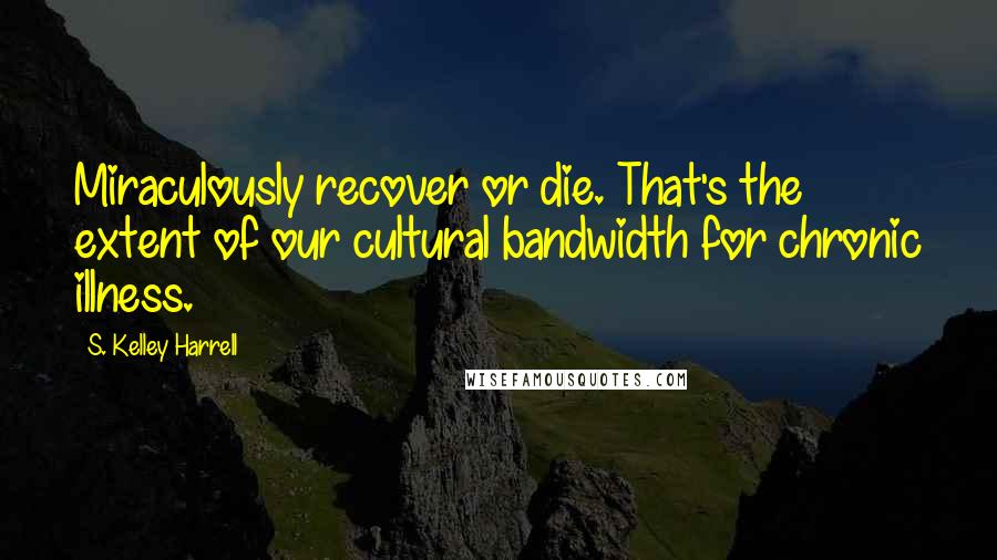 S. Kelley Harrell Quotes: Miraculously recover or die. That's the extent of our cultural bandwidth for chronic illness.