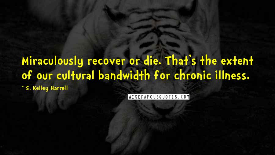 S. Kelley Harrell Quotes: Miraculously recover or die. That's the extent of our cultural bandwidth for chronic illness.