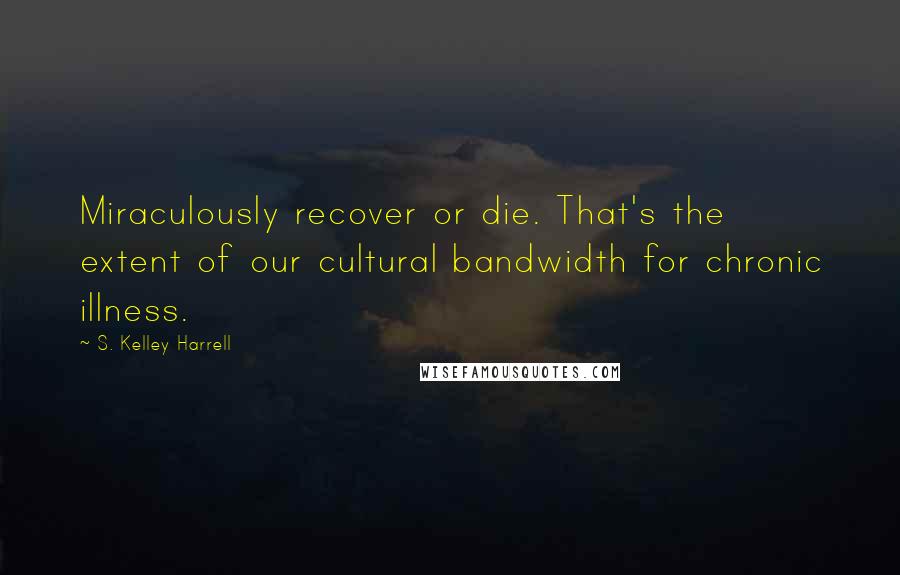 S. Kelley Harrell Quotes: Miraculously recover or die. That's the extent of our cultural bandwidth for chronic illness.