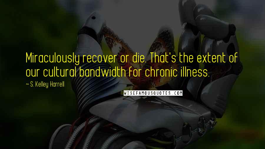 S. Kelley Harrell Quotes: Miraculously recover or die. That's the extent of our cultural bandwidth for chronic illness.