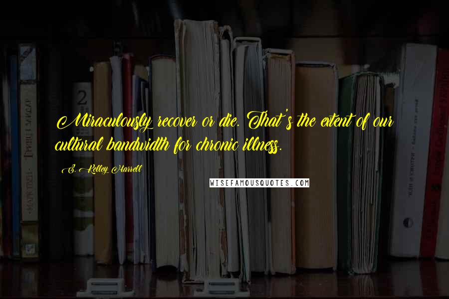 S. Kelley Harrell Quotes: Miraculously recover or die. That's the extent of our cultural bandwidth for chronic illness.