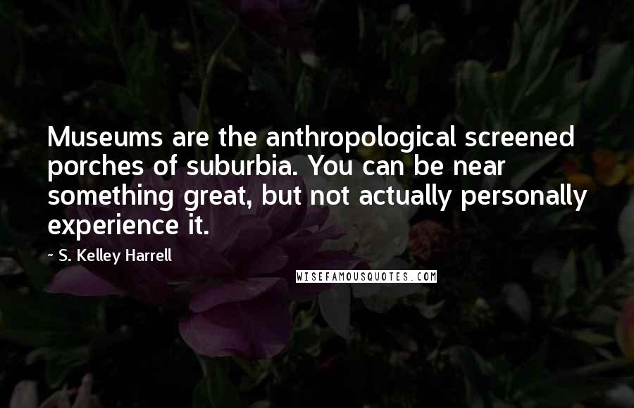 S. Kelley Harrell Quotes: Museums are the anthropological screened porches of suburbia. You can be near something great, but not actually personally experience it.