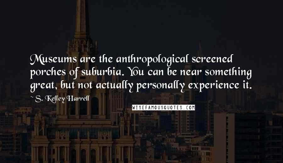 S. Kelley Harrell Quotes: Museums are the anthropological screened porches of suburbia. You can be near something great, but not actually personally experience it.