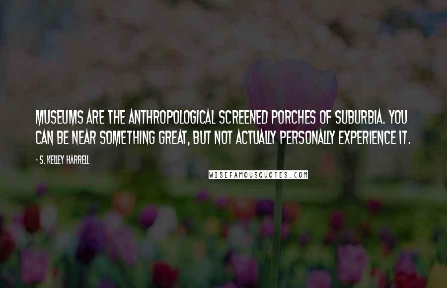 S. Kelley Harrell Quotes: Museums are the anthropological screened porches of suburbia. You can be near something great, but not actually personally experience it.