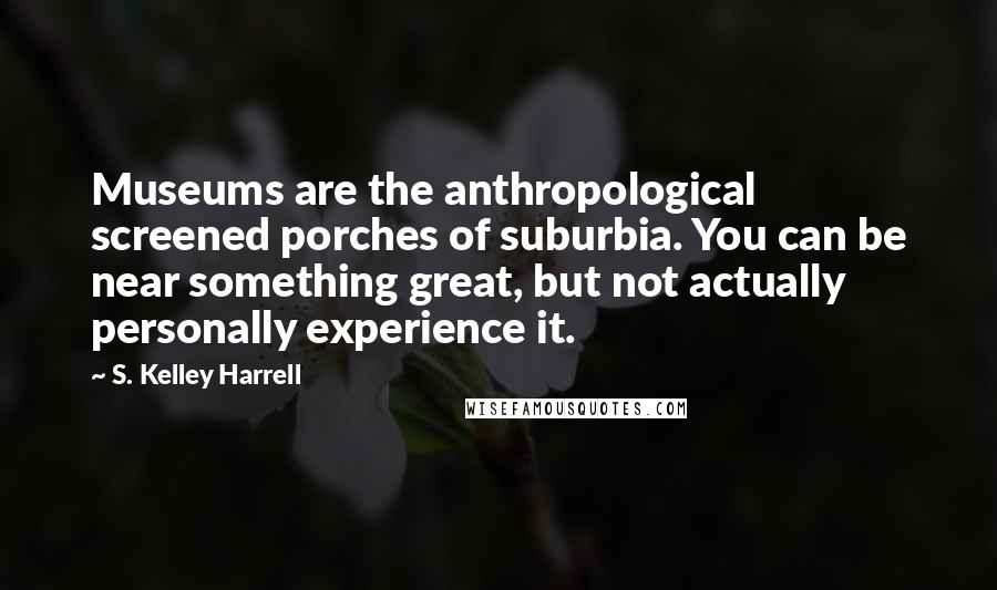 S. Kelley Harrell Quotes: Museums are the anthropological screened porches of suburbia. You can be near something great, but not actually personally experience it.