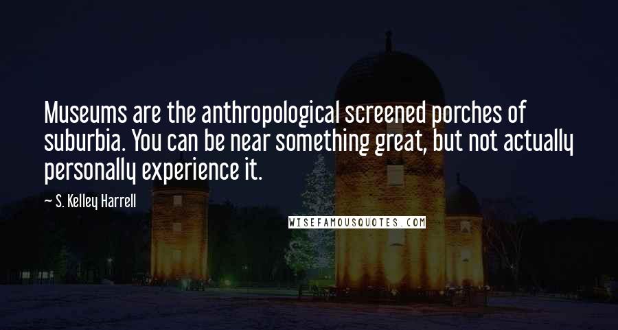 S. Kelley Harrell Quotes: Museums are the anthropological screened porches of suburbia. You can be near something great, but not actually personally experience it.