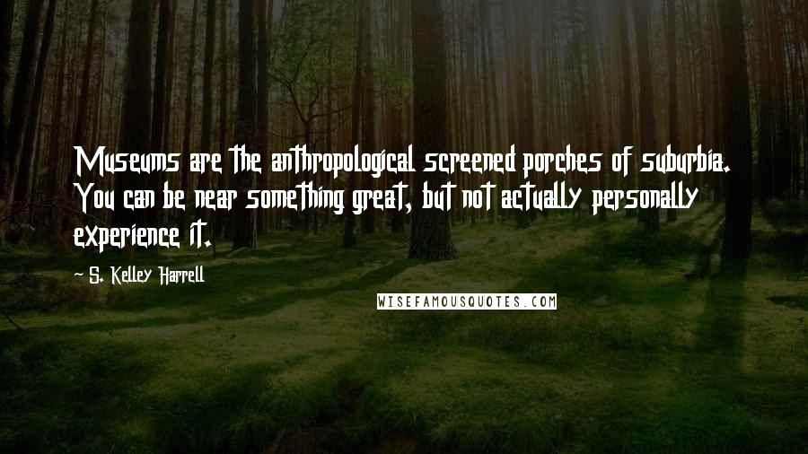 S. Kelley Harrell Quotes: Museums are the anthropological screened porches of suburbia. You can be near something great, but not actually personally experience it.