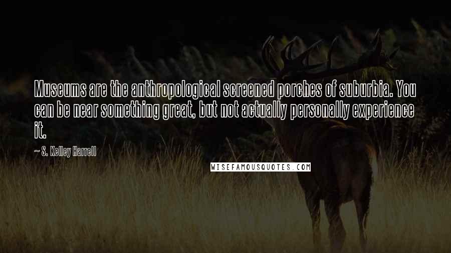 S. Kelley Harrell Quotes: Museums are the anthropological screened porches of suburbia. You can be near something great, but not actually personally experience it.