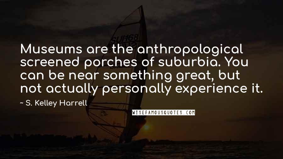 S. Kelley Harrell Quotes: Museums are the anthropological screened porches of suburbia. You can be near something great, but not actually personally experience it.