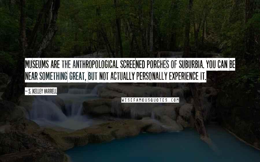 S. Kelley Harrell Quotes: Museums are the anthropological screened porches of suburbia. You can be near something great, but not actually personally experience it.