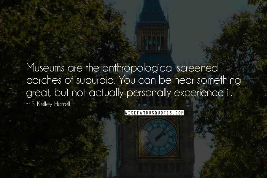 S. Kelley Harrell Quotes: Museums are the anthropological screened porches of suburbia. You can be near something great, but not actually personally experience it.