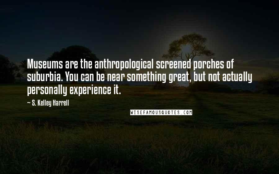 S. Kelley Harrell Quotes: Museums are the anthropological screened porches of suburbia. You can be near something great, but not actually personally experience it.