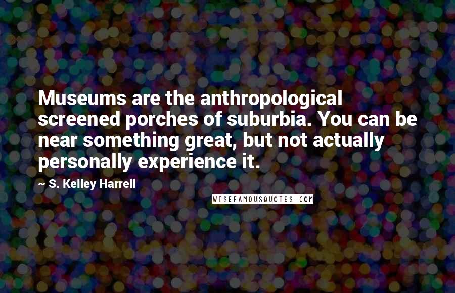 S. Kelley Harrell Quotes: Museums are the anthropological screened porches of suburbia. You can be near something great, but not actually personally experience it.