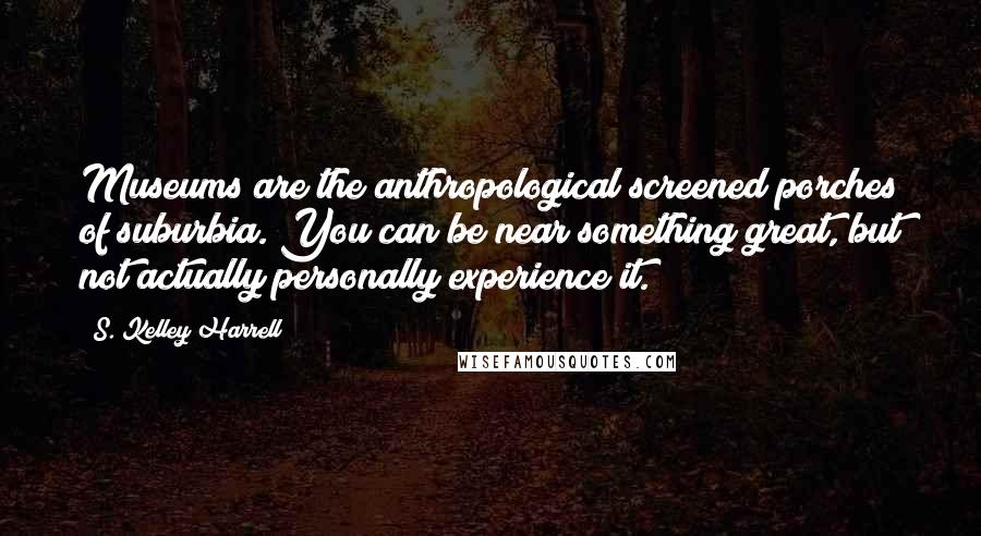 S. Kelley Harrell Quotes: Museums are the anthropological screened porches of suburbia. You can be near something great, but not actually personally experience it.