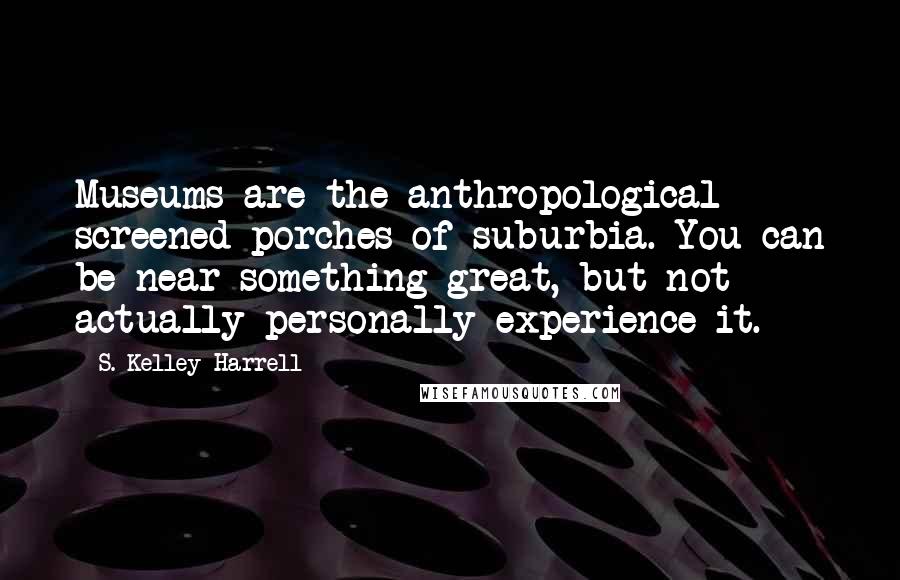 S. Kelley Harrell Quotes: Museums are the anthropological screened porches of suburbia. You can be near something great, but not actually personally experience it.