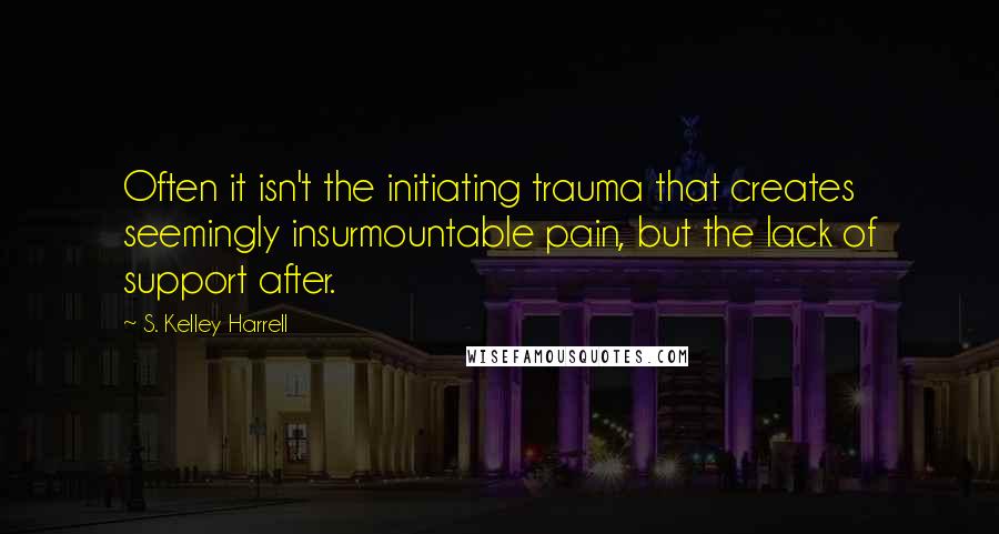 S. Kelley Harrell Quotes: Often it isn't the initiating trauma that creates seemingly insurmountable pain, but the lack of support after.