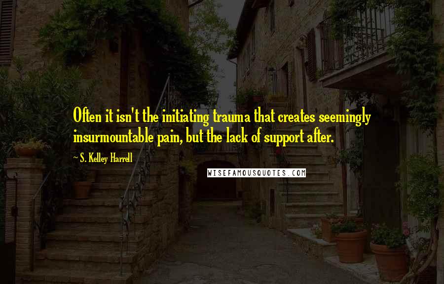 S. Kelley Harrell Quotes: Often it isn't the initiating trauma that creates seemingly insurmountable pain, but the lack of support after.