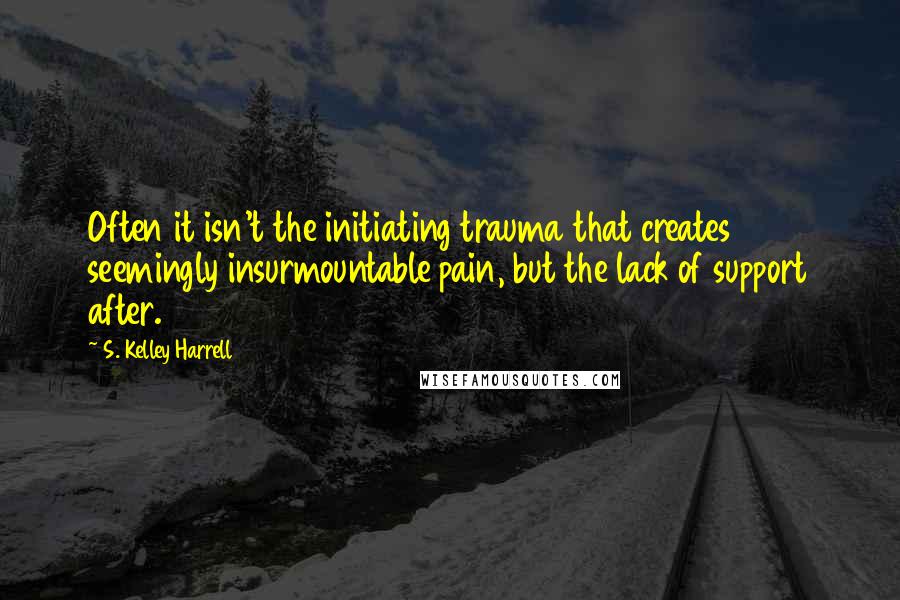 S. Kelley Harrell Quotes: Often it isn't the initiating trauma that creates seemingly insurmountable pain, but the lack of support after.