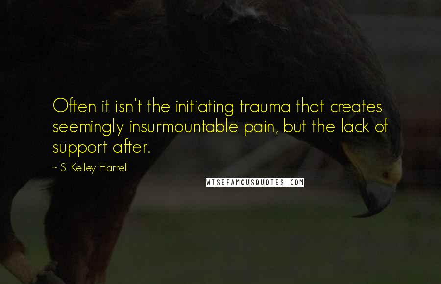 S. Kelley Harrell Quotes: Often it isn't the initiating trauma that creates seemingly insurmountable pain, but the lack of support after.